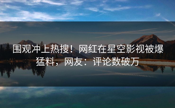 围观冲上热搜！网红在星空影视被爆猛料，网友：评论数破万