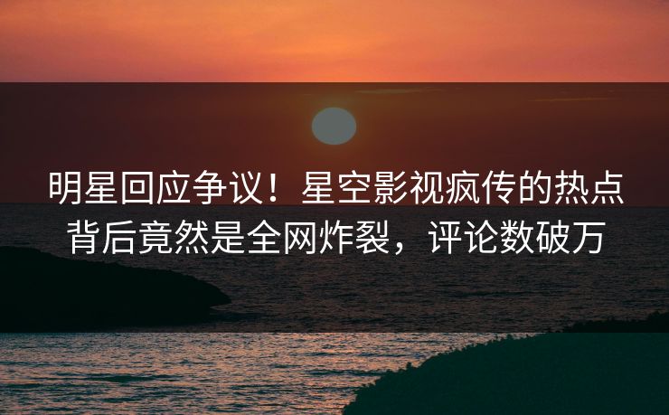 明星回应争议！星空影视疯传的热点背后竟然是全网炸裂，评论数破万