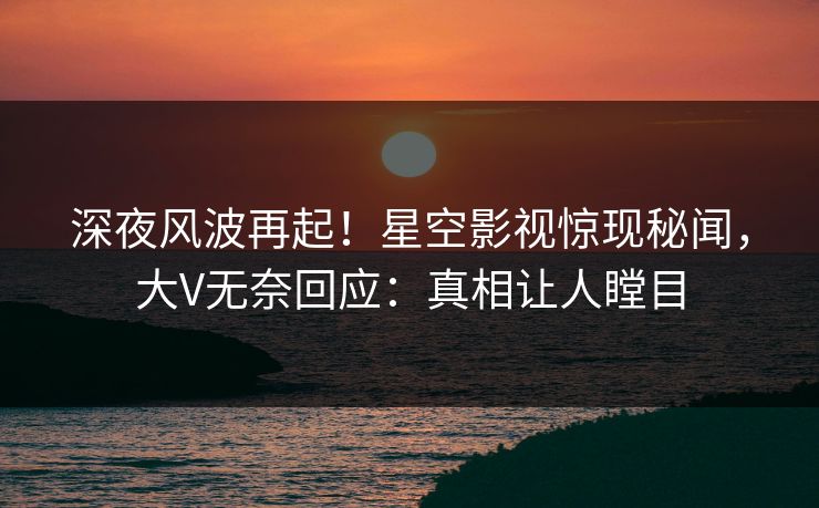 深夜风波再起！星空影视惊现秘闻，大V无奈回应：真相让人瞠目
