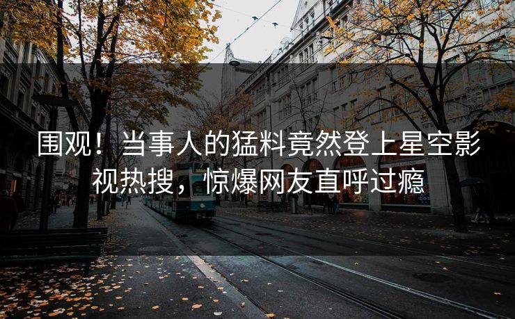 围观！当事人的猛料竟然登上星空影视热搜，惊爆网友直呼过瘾