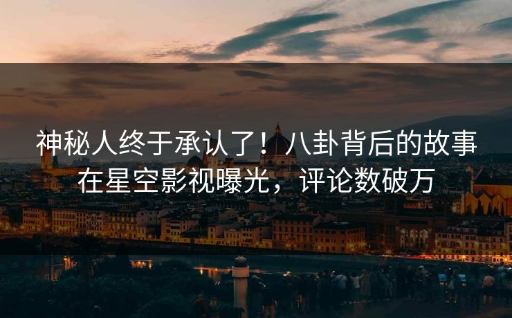神秘人终于承认了！八卦背后的故事在星空影视曝光，评论数破万