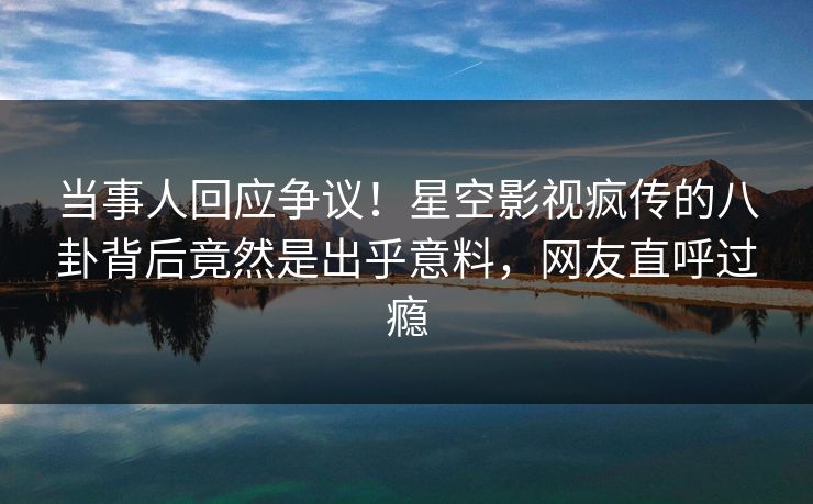 当事人回应争议！星空影视疯传的八卦背后竟然是出乎意料，网友直呼过瘾