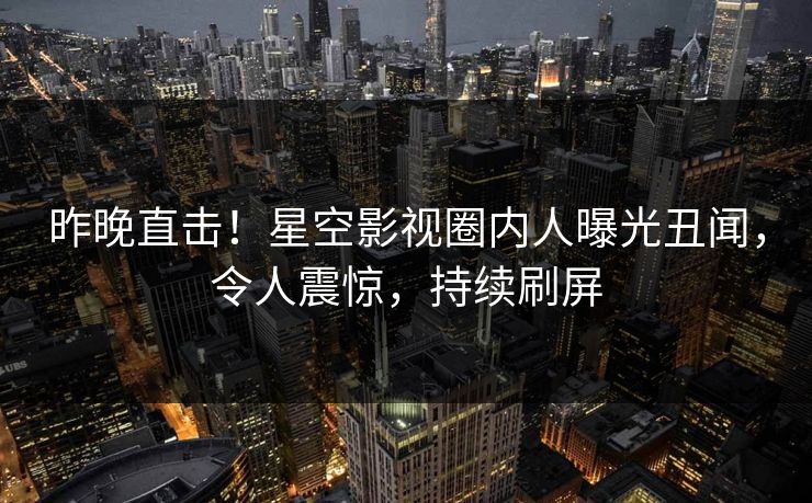 昨晚直击！星空影视圈内人曝光丑闻，令人震惊，持续刷屏