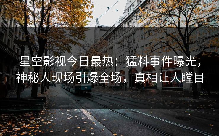 星空影视今日最热：猛料事件曝光，神秘人现场引爆全场，真相让人瞠目