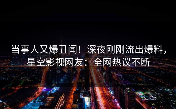 当事人又爆丑闻！深夜刚刚流出爆料，星空影视网友：全网热议不断