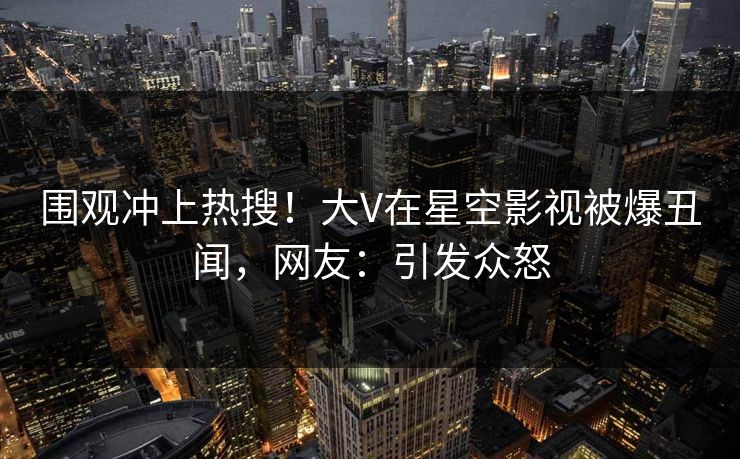 围观冲上热搜！大V在星空影视被爆丑闻，网友：引发众怒