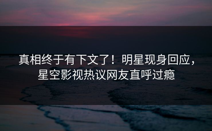 真相终于有下文了！明星现身回应，星空影视热议网友直呼过瘾