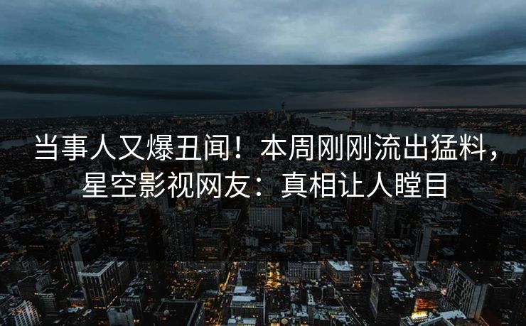 当事人又爆丑闻！本周刚刚流出猛料，星空影视网友：真相让人瞠目