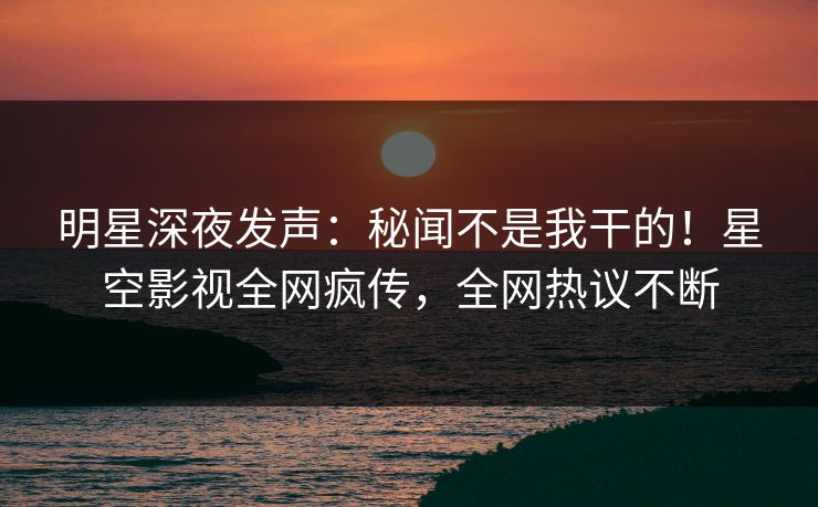 明星深夜发声：秘闻不是我干的！星空影视全网疯传，全网热议不断