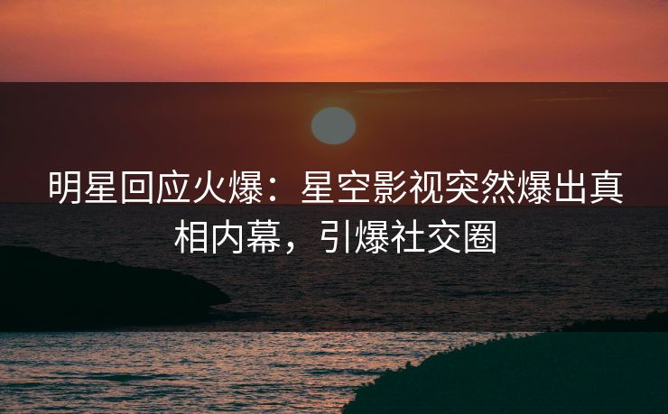 明星回应火爆：星空影视突然爆出真相内幕，引爆社交圈