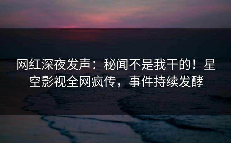 网红深夜发声：秘闻不是我干的！星空影视全网疯传，事件持续发酵