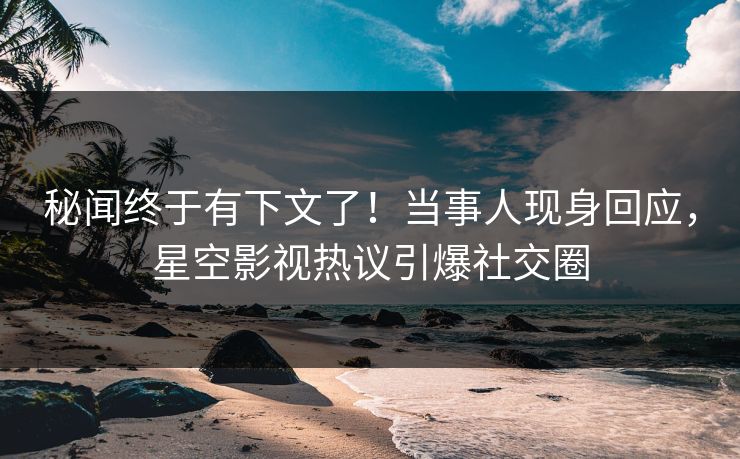 秘闻终于有下文了！当事人现身回应，星空影视热议引爆社交圈