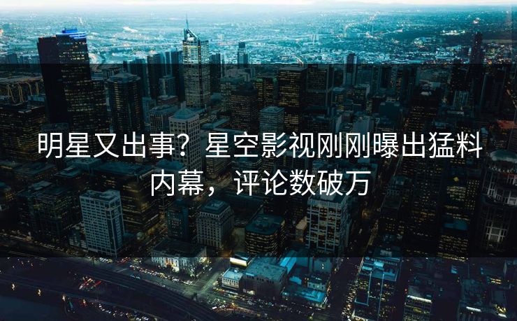明星又出事？星空影视刚刚曝出猛料内幕，评论数破万