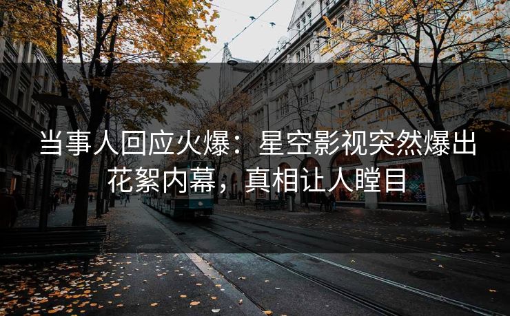 当事人回应火爆：星空影视突然爆出花絮内幕，真相让人瞠目