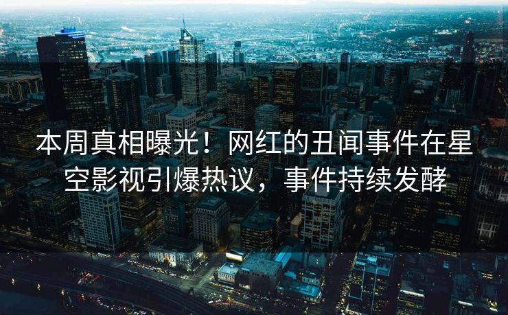 本周真相曝光！网红的丑闻事件在星空影视引爆热议，事件持续发酵