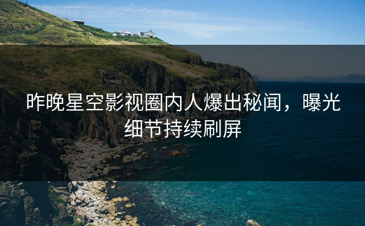 昨晚星空影视圈内人爆出秘闻，曝光细节持续刷屏