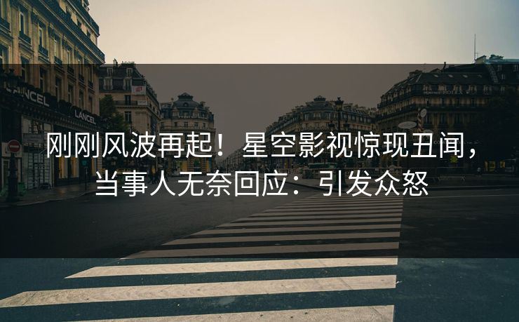 刚刚风波再起！星空影视惊现丑闻，当事人无奈回应：引发众怒