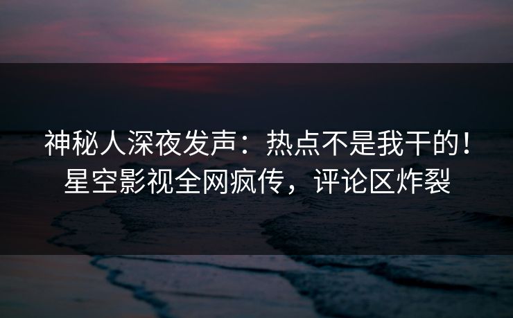 神秘人深夜发声：热点不是我干的！星空影视全网疯传，评论区炸裂