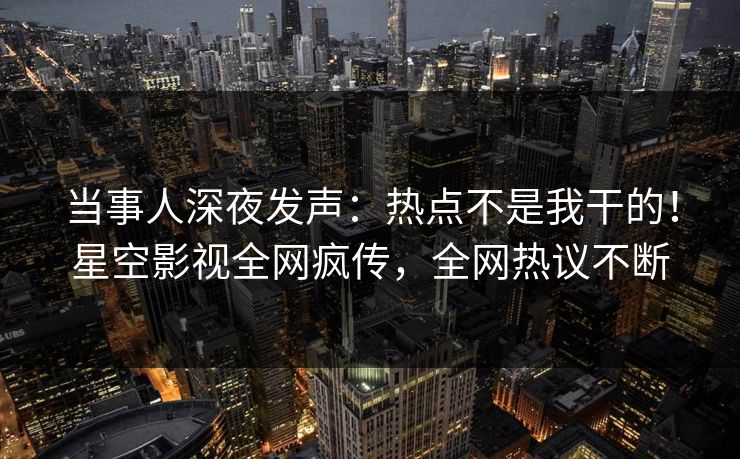 当事人深夜发声：热点不是我干的！星空影视全网疯传，全网热议不断