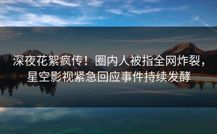 深夜花絮疯传！圈内人被指全网炸裂，星空影视紧急回应事件持续发酵