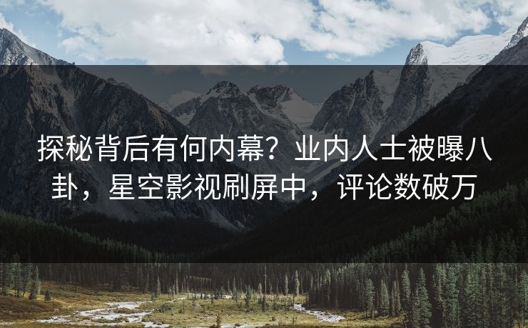 探秘背后有何内幕？业内人士被曝八卦，星空影视刷屏中，评论数破万