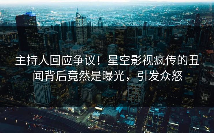 主持人回应争议！星空影视疯传的丑闻背后竟然是曝光，引发众怒