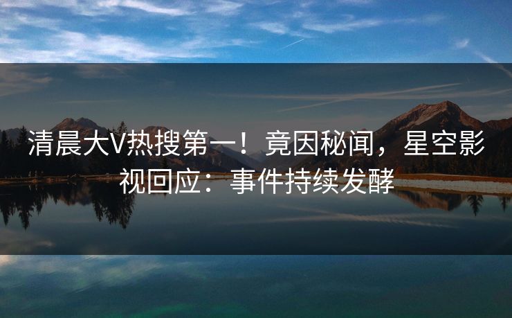 清晨大V热搜第一！竟因秘闻，星空影视回应：事件持续发酵