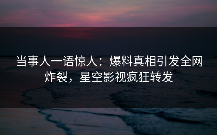 当事人一语惊人：爆料真相引发全网炸裂，星空影视疯狂转发