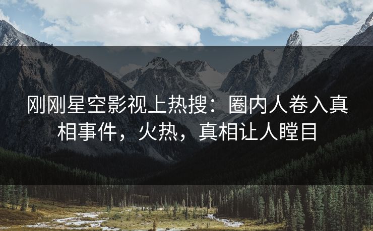 刚刚星空影视上热搜：圈内人卷入真相事件，火热，真相让人瞠目