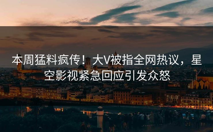 本周猛料疯传！大V被指全网热议，星空影视紧急回应引发众怒