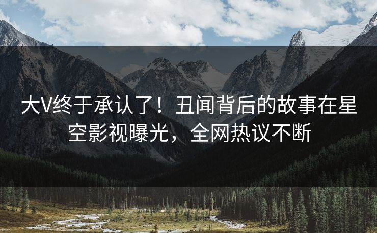 大V终于承认了！丑闻背后的故事在星空影视曝光，全网热议不断