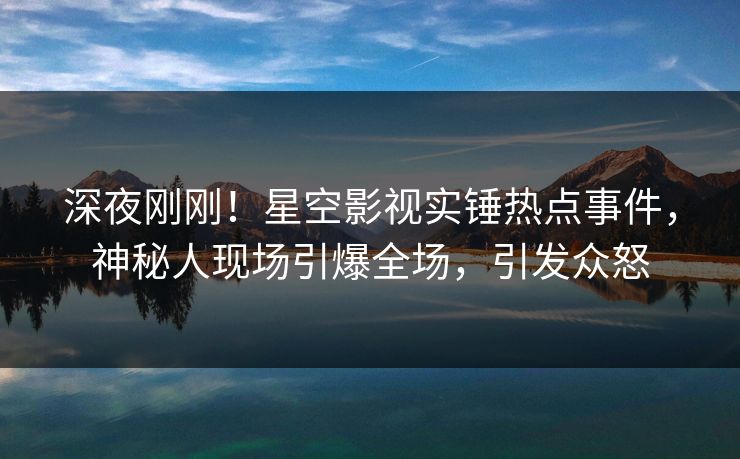 深夜刚刚！星空影视实锤热点事件，神秘人现场引爆全场，引发众怒