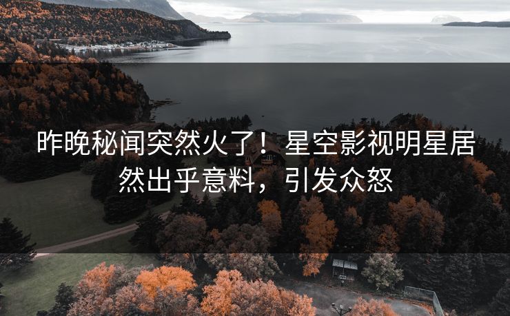 昨晚秘闻突然火了！星空影视明星居然出乎意料，引发众怒