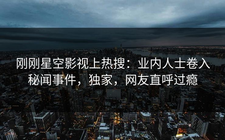 刚刚星空影视上热搜：业内人士卷入秘闻事件，独家，网友直呼过瘾