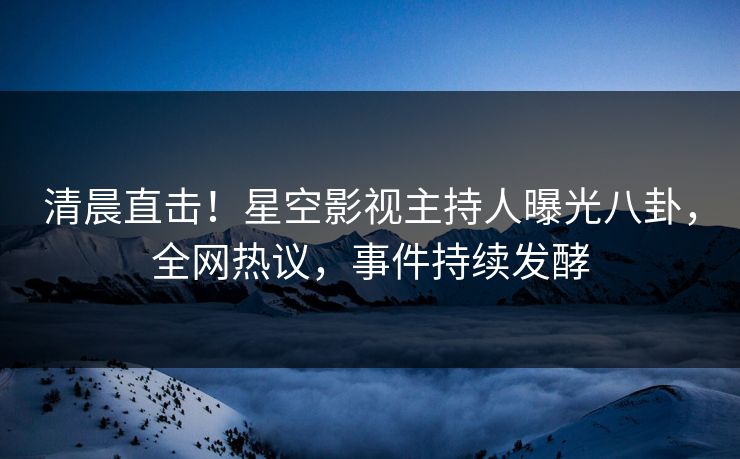清晨直击！星空影视主持人曝光八卦，全网热议，事件持续发酵