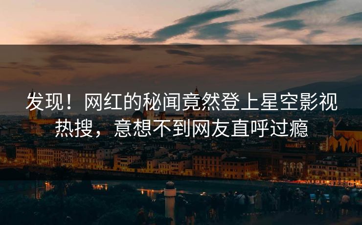 发现！网红的秘闻竟然登上星空影视热搜，意想不到网友直呼过瘾