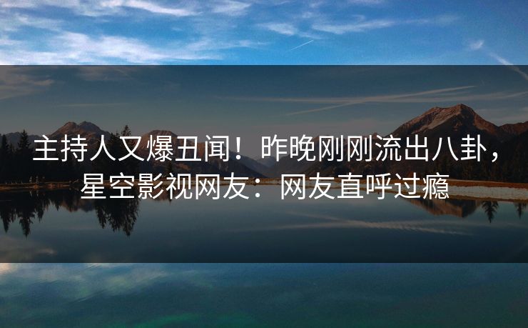 主持人又爆丑闻！昨晚刚刚流出八卦，星空影视网友：网友直呼过瘾