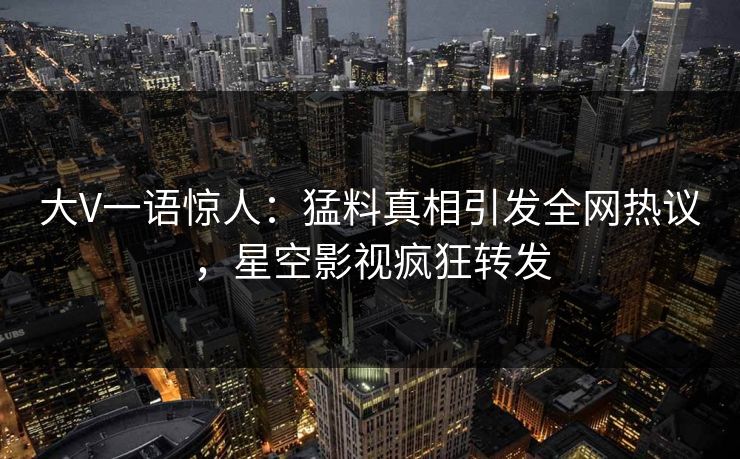 大V一语惊人：猛料真相引发全网热议，星空影视疯狂转发