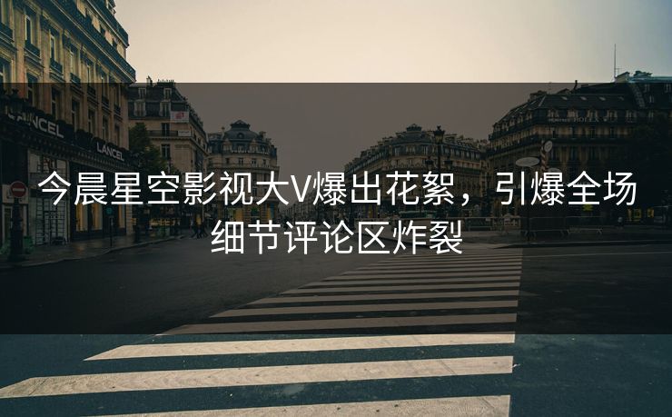 今晨星空影视大V爆出花絮，引爆全场细节评论区炸裂