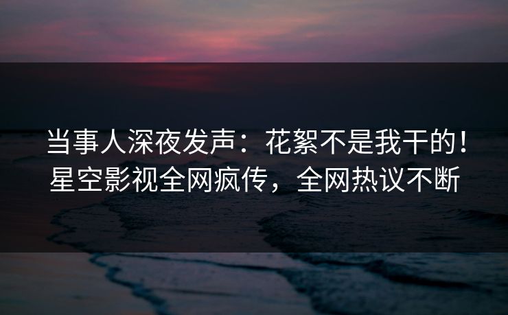 当事人深夜发声：花絮不是我干的！星空影视全网疯传，全网热议不断