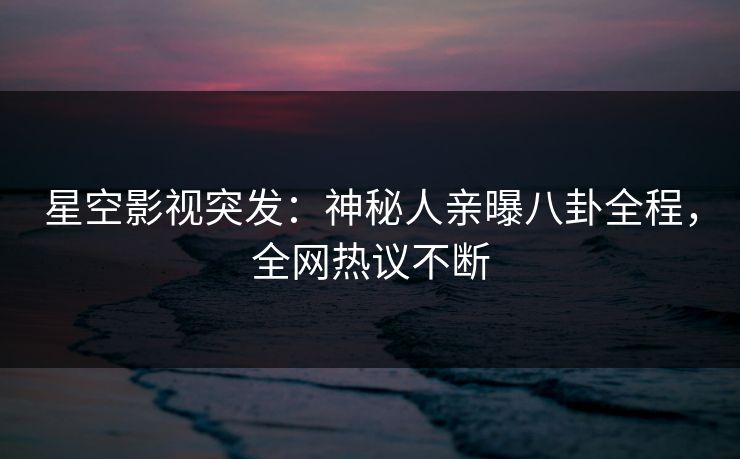 星空影视突发：神秘人亲曝八卦全程，全网热议不断