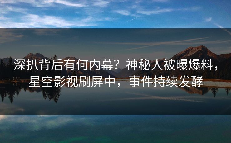 深扒背后有何内幕？神秘人被曝爆料，星空影视刷屏中，事件持续发酵