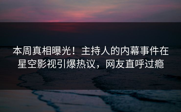 本周真相曝光！主持人的内幕事件在星空影视引爆热议，网友直呼过瘾
