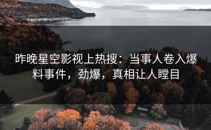 昨晚星空影视上热搜：当事人卷入爆料事件，劲爆，真相让人瞠目