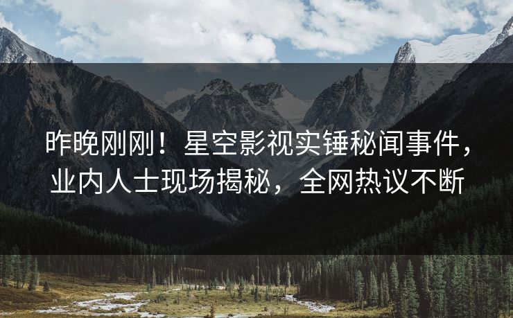 昨晚刚刚！星空影视实锤秘闻事件，业内人士现场揭秘，全网热议不断