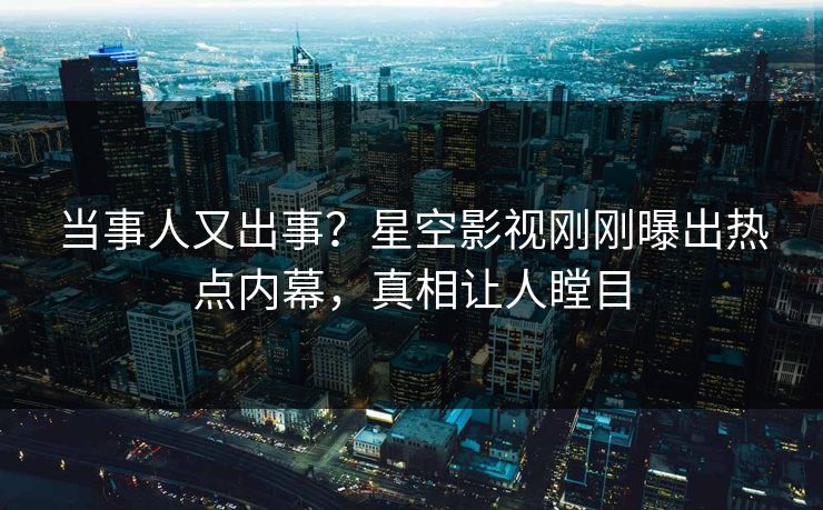 当事人又出事？星空影视刚刚曝出热点内幕，真相让人瞠目