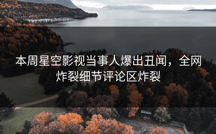本周星空影视当事人爆出丑闻，全网炸裂细节评论区炸裂