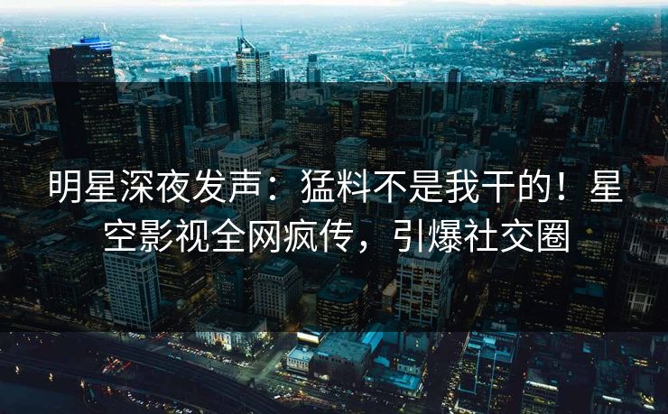 明星深夜发声：猛料不是我干的！星空影视全网疯传，引爆社交圈