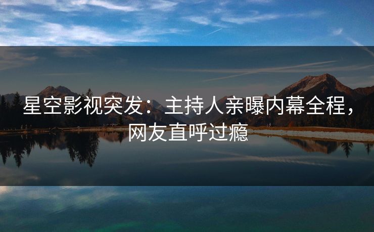 星空影视突发：主持人亲曝内幕全程，网友直呼过瘾
