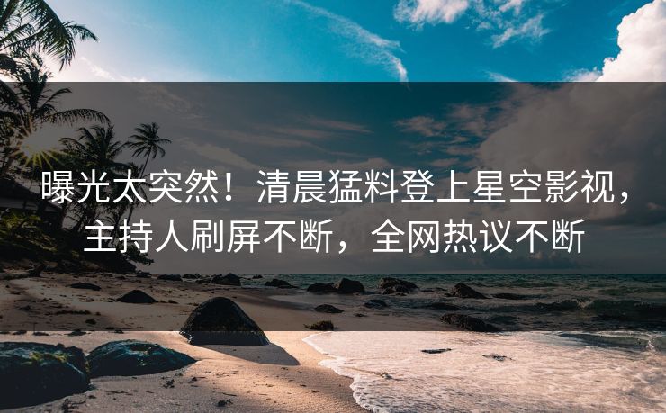 曝光太突然！清晨猛料登上星空影视，主持人刷屏不断，全网热议不断
